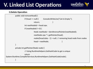 29
V. Linked List Operations
3.Delete Operation
public void removeHead() {
if (head == null) { Console.WriteLine("List Is Empty");
return; }
int nextNodeId = head.npx;
if (nextNodeId != 0) {
Node nextNode = dereferencePointer(nextNodeId);
nextNode.npx ^= getPointer(head);
nodes[head.data - 1] = null; // removing head node from nodes
head = nextNode; }
}
private int getPointer(Node node) {
// Using RuntimeHelpers.GetHashCode to get a unique
return
System.Runtime.CompilerServices.RuntimeHelpers.GetHashCode(node);
}
 