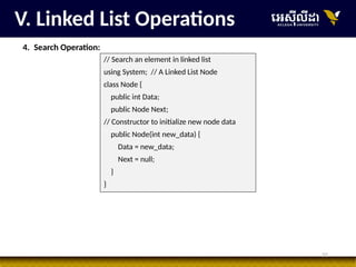 32
V. Linked List Operations
4. Search Operation:
// Search an element in linked list
using System; // A Linked List Node
class Node {
public int Data;
public Node Next;
// Constructor to initialize new node data
public Node(int new_data) {
Data = new_data;
Next = null;
}
}
 