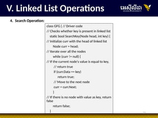 33
V. Linked List Operations
4. Search Operation:
class GFG { // Driver code
// Checks whether key is present in linked list
static bool SearchKey(Node head, int key) {
// Initialize curr with the head of linked list
Node curr = head;
// Iterate over all the nodes
while (curr != null) {
// If the current node's value is equal to key,
// return true
if (curr.Data == key)
return true;
// Move to the next node
curr = curr.Next;
}
// If there is no node with value as key, return
false
return false;
}
 