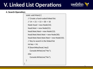 34
V. Linked List Operations
4. Search Operation:
static void Main() {
// Create a hard-coded linked list:
// 14 -> 21 -> 13 -> 30 -> 10
Node head = new Node(14);
head.Next = new Node(21);
head.Next.Next = new Node(13);
head.Next.Next.Next = new Node(30);
head.Next.Next.Next.Next = new Node(10);
// Key to search in the linked list
int key = 14;
if (SearchKey(head, key))
Console.WriteLine("Yes");
else
Console.WriteLine("No");
}
}
 