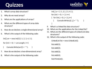 35
Quizzes
1. What is array data structure?
2. Why do we need arrays?
3. What are the applications of arrays?
4. What are the different types of array data
structure?
5. How do we declare a single dimensional array?
6. What is the output of the following code:
int[] arr = new int[5] { 1, 2, 3, 4, 5 };
for (int i = 0; i < arr.Length; i++)
{ Console.Write(arr[i] + " "); }
7. How do we declare a two-dimensional array?
8. What is the output of the following code:
int[,] a = { { 1, 2 }, { 3, 4 } };
for (int i = 0; i < 2; i++)
{ for (int j = 0; j < 2; j++)
{ Console.Write(a[i, j] + " "); }
}
9. What is a linked list data structure?
10. What are the applications for the Linked list?
11. What are the different types of Linked List data
structures?
12. What is the output of the following code:
LinkedList list = new LinkedList();
list.Add(1);
list.Add(2);
list.Add(3);
list.Add(4);
list.PrintList();
 