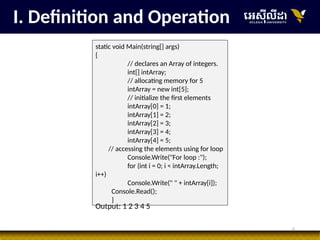 6
I. Definition and Operation
static void Main(string[] args)
{
// declares an Array of integers.
int[] intArray;
// allocating memory for 5
intArray = new int[5];
// initialize the first elements
intArray[0] = 1;
intArray[1] = 2;
intArray[2] = 3;
intArray[3] = 4;
intArray[4] = 5;
// accessing the elements using for loop
Console.Write("For loop :");
for (int i = 0; i < intArray.Length;
i++)
Console.Write(" " + intArray[i]);
Console.Read();
}
Output: 1 2 3 4 5
 