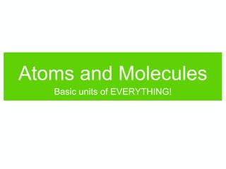 Atoms and Molecules
Basic units of EVERYTHING!
 