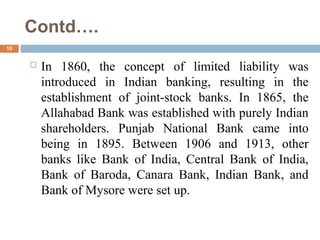 Contd….
10
 In 1860, the concept of limited liability was
introduced in Indian banking, resulting in the
establishment of joint-stock banks. In 1865, the
Allahabad Bank was established with purely Indian
shareholders. Punjab National Bank came into
being in 1895. Between 1906 and 1913, other
banks like Bank of India, Central Bank of India,
Bank of Baroda, Canara Bank, Indian Bank, and
Bank of Mysore were set up.
 