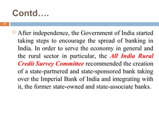 Contd….
11
 After independence, the Government of India started
taking steps to encourage the spread of banking in
India. In order to serve the economy in general and
the rural sector in particular, the All India Rural
Credit Survey Committee recommended the creation
of a state-partnered and state-sponsored bank taking
over the Imperial Bank of India and integrating with
it, the former state-owned and state-associate banks.
 