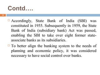 Contd….
12
 Accordingly, State Bank of India (SBI) was
constituted in 1955. Subsequently in 1959, the State
Bank of India (subsidiary bank) Act was passed,
enabling the SBI to take over eight former state-
associate banks as its subsidiaries.
 To better align the banking system to the needs of
planning and economic policy, it was considered
necessary to have social control over banks.
 