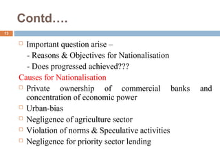 Contd….
13
 Important question arise –
- Reasons & Objectives for Nationalisation
- Does progressed achieved???
Causes for Nationalisation
 Private ownership of commercial banks and
concentration of economic power
 Urban-bias
 Negligence of agriculture sector
 Violation of norms & Speculative activities
 Negligence for priority sector lending
 