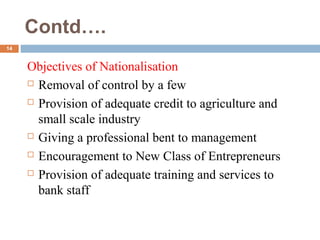 Contd….
14
Objectives of Nationalisation
 Removal of control by a few
 Provision of adequate credit to agriculture and
small scale industry
 Giving a professional bent to management
 Encouragement to New Class of Entrepreneurs
 Provision of adequate training and services to
bank staff
 