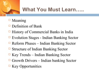 What You Must Learn…..
2
 Meaning
 Definition of Bank
 History of Commercial Banks in India
 Evolution Stages - Indian Banking Sector
 Reform Phases – Indian Banking Sector
 Structure of Indian Banking Sector
 Key Trends – Indian Banking Sector
 Growth Drivers – Indian banking Sector
 Key Opportunities
 