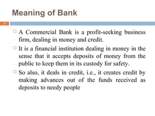 Meaning of Bank
3
 A Commercial Bank is a profit-seeking business
firm, dealing in money and credit.
 It is a financial institution dealing in money in the
sense that it accepts deposits of money from the
public to keep them in its custody for safety.
 So also, it deals in credit, i.e., it creates credit by
making advances out of the funds received as
deposits to needy people
 