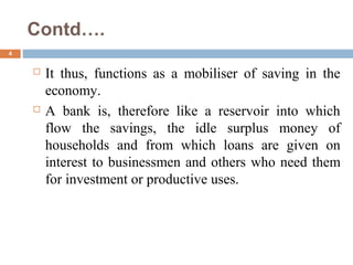 Contd….
4
 It thus, functions as a mobiliser of saving in the
economy.
 A bank is, therefore like a reservoir into which
flow the savings, the idle surplus money of
households and from which loans are given on
interest to businessmen and others who need them
for investment or productive uses.
 
