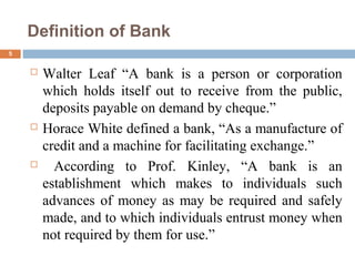 Definition of Bank
5
 Walter Leaf “A bank is a person or corporation
which holds itself out to receive from the public,
deposits payable on demand by cheque.”
 Horace White defined a bank, “As a manufacture of
credit and a machine for facilitating exchange.”
 According to Prof. Kinley, “A bank is an
establishment which makes to individuals such
advances of money as may be required and safely
made, and to which individuals entrust money when
not required by them for use.”
 