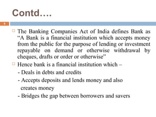 Contd….
6
 The Banking Companies Act of India defines Bank as
“A Bank is a financial institution which accepts money
from the public for the purpose of lending or investment
repayable on demand or otherwise withdrawal by
cheques, drafts or order or otherwise”
 Hence bank is a financial institution which –
- Deals in debts and credits
- Accepts deposits and lends money and also
creates money
- Bridges the gap between borrowers and savers
 