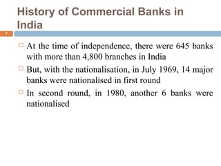 History of Commercial Banks in
India
7
 At the time of independence, there were 645 banks
with more than 4,800 branches in India
 But, with the nationalisation, in July 1969, 14 major
banks were nationalised in first round
 In second round, in 1980, another 6 banks were
nationalised
 