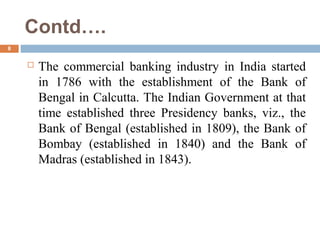Contd….
8
 The commercial banking industry in India started
in 1786 with the establishment of the Bank of
Bengal in Calcutta. The Indian Government at that
time established three Presidency banks, viz., the
Bank of Bengal (established in 1809), the Bank of
Bombay (established in 1840) and the Bank of
Madras (established in 1843).
 
