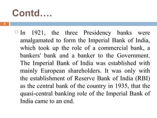 Contd….
9
 In 1921, the three Presidency banks were
amalgamated to form the Imperial Bank of India,
which took up the role of a commercial bank, a
bankers' bank and a banker to the Government.
The Imperial Bank of India was established with
mainly European shareholders. It was only with
the establishment of Reserve Bank of India (RBI)
as the central bank of the country in 1935, that the
quasi-central banking role of the Imperial Bank of
India came to an end.
 
