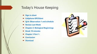 Today’s House Keeping
 Sign in sheet
 Cellphone Off/Silent
 Q/A: Observation 1 and schedule
 Review Last Week
 Chapter 2: Biological Beginnings
 Break 10 minutes
 Chapter 3 Part 1.
 Conclusion
 Dismissal
 