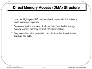 Operating System Concepts Silberschatz and Galvin1999
2.10
Direct Memory Access (DMA) Structure
• Used for high-speed I/O devices able to transmit information at
close to memory speeds.
• Device controller transfers blocks of data from buffer storage
directly to main memory without CPU intervention.
• Only one interrupt is generated per block, rather than the one
interrupt per byte.
 