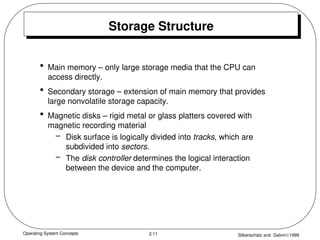 Operating System Concepts Silberschatz and Galvin1999
2.11
Storage Structure
• Main memory – only large storage media that the CPU can
access directly.
• Secondary storage – extension of main memory that provides
large nonvolatile storage capacity.
• Magnetic disks – rigid metal or glass platters covered with
magnetic recording material
– Disk surface is logically divided into tracks, which are
subdivided into sectors.
– The disk controller determines the logical interaction
between the device and the computer.
 