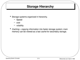 Operating System Concepts Silberschatz and Galvin1999
2.13
Storage Hierarchy
• Storage systems organized in hierarchy.
– Speed
– cost
– volatility
• Caching – copying information into faster storage system; main
memory can be viewed as a last cache for secondary storage.
 