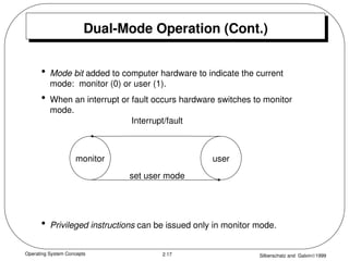 Operating System Concepts Silberschatz and Galvin1999
2.17
Dual-Mode Operation (Cont.)
• Mode bit added to computer hardware to indicate the current
mode: monitor (0) or user (1).
• When an interrupt or fault occurs hardware switches to monitor
mode.
• Privileged instructions can be issued only in monitor mode.
monitor user
Interrupt/fault
set user mode
 