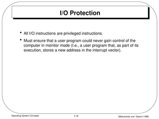 Operating System Concepts Silberschatz and Galvin1999
2.18
I/O Protection
• All I/O instructions are privileged instructions.
• Must ensure that a user program could never gain control of the
computer in monitor mode (I.e., a user program that, as part of its
execution, stores a new address in the interrupt vector).
 