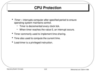 Operating System Concepts Silberschatz and Galvin1999
2.22
CPU Protection
• Timer – interrupts computer after specified period to ensure
operating system maintains control.
– Timer is decremented every clock tick.
– When timer reaches the value 0, an interrupt occurs.
• Timer commonly used to implement time sharing.
• Time also used to compute the current time.
• Load-timer is a privileged instruction.
 