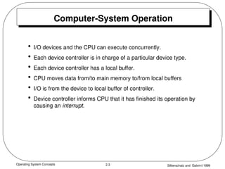 Operating System Concepts Silberschatz and Galvin1999
2.3
Computer-System Operation
• I/O devices and the CPU can execute concurrently.
• Each device controller is in charge of a particular device type.
• Each device controller has a local buffer.
• CPU moves data from/to main memory to/from local buffers
• I/O is from the device to local buffer of controller.
• Device controller informs CPU that it has finished its operation by
causing an interrupt.
 