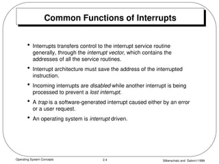 Operating System Concepts Silberschatz and Galvin1999
2.4
Common Functions of Interrupts
• Interrupts transfers control to the interrupt service routine
generally, through the interrupt vector, which contains the
addresses of all the service routines.
• Interrupt architecture must save the address of the interrupted
instruction.
• Incoming interrupts are disabled while another interrupt is being
processed to prevent a lost interrupt.
• A trap is a software-generated interrupt caused either by an error
or a user request.
• An operating system is interrupt driven.
 