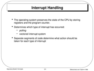 Operating System Concepts Silberschatz and Galvin1999
2.5
Interrupt Handling
• The operating system preserves the state of the CPU by storing
registers and the program counter.
• Determines which type of interrupt has occurred:
– polling
– vectored interrupt system
• Separate segments of code determine what action should be
taken for each type of interrupt
 