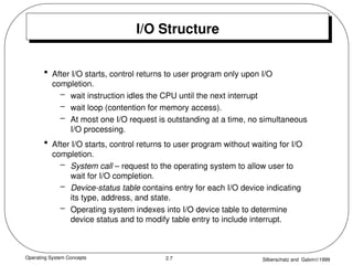 Operating System Concepts Silberschatz and Galvin1999
2.7
I/O Structure
• After I/O starts, control returns to user program only upon I/O
completion.
– wait instruction idles the CPU until the next interrupt
– wait loop (contention for memory access).
– At most one I/O request is outstanding at a time, no simultaneous
I/O processing.
• After I/O starts, control returns to user program without waiting for I/O
completion.
– System call – request to the operating system to allow user to
wait for I/O completion.
– Device-status table contains entry for each I/O device indicating
its type, address, and state.
– Operating system indexes into I/O device table to determine
device status and to modify table entry to include interrupt.
 