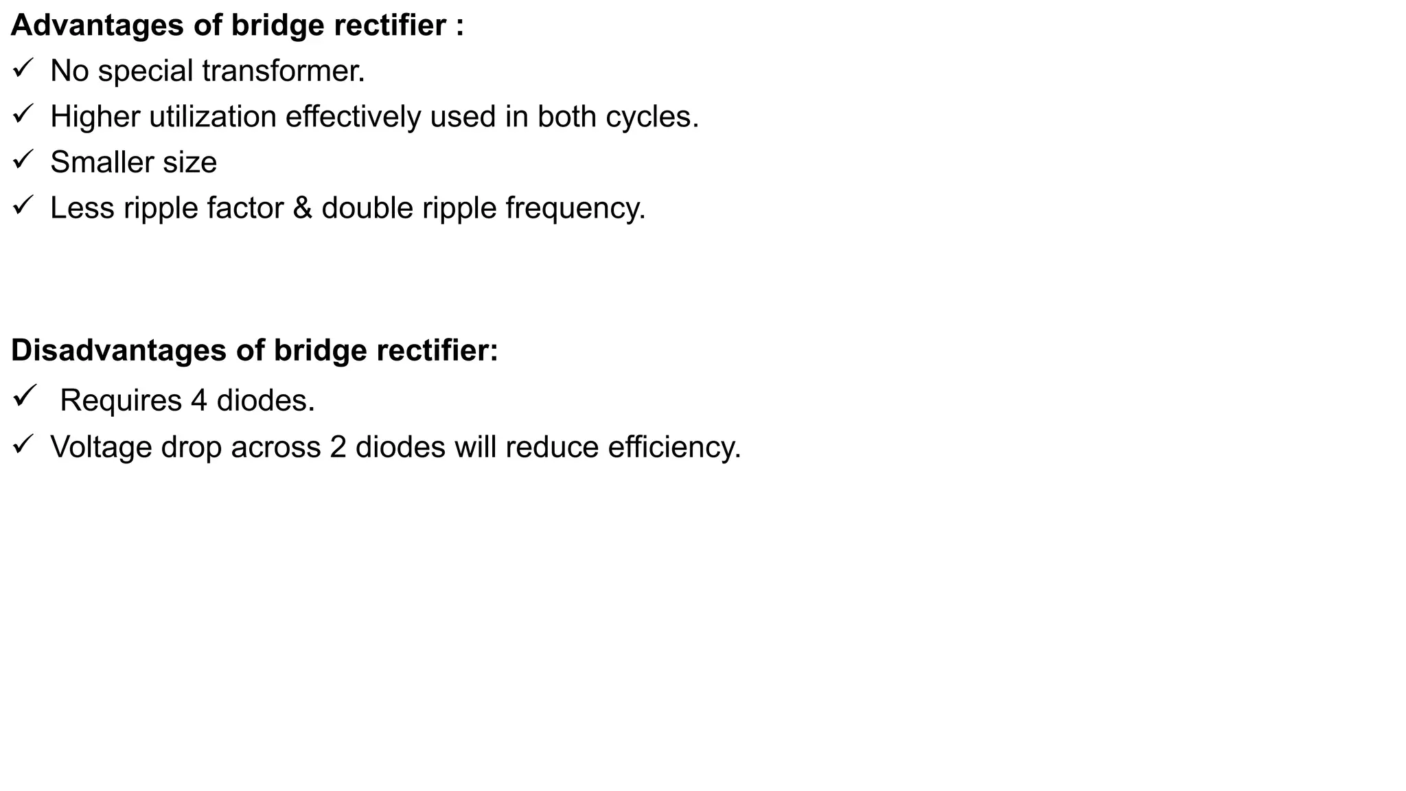 Advantages of bridge rectifier :
 No special transformer.
 Higher utilization effectively used in both cycles.
 Smaller size
 Less ripple factor & double ripple frequency.
Disadvantages of bridge rectifier:
 Requires 4 diodes.
 Voltage drop across 2 diodes will reduce efficiency.
 