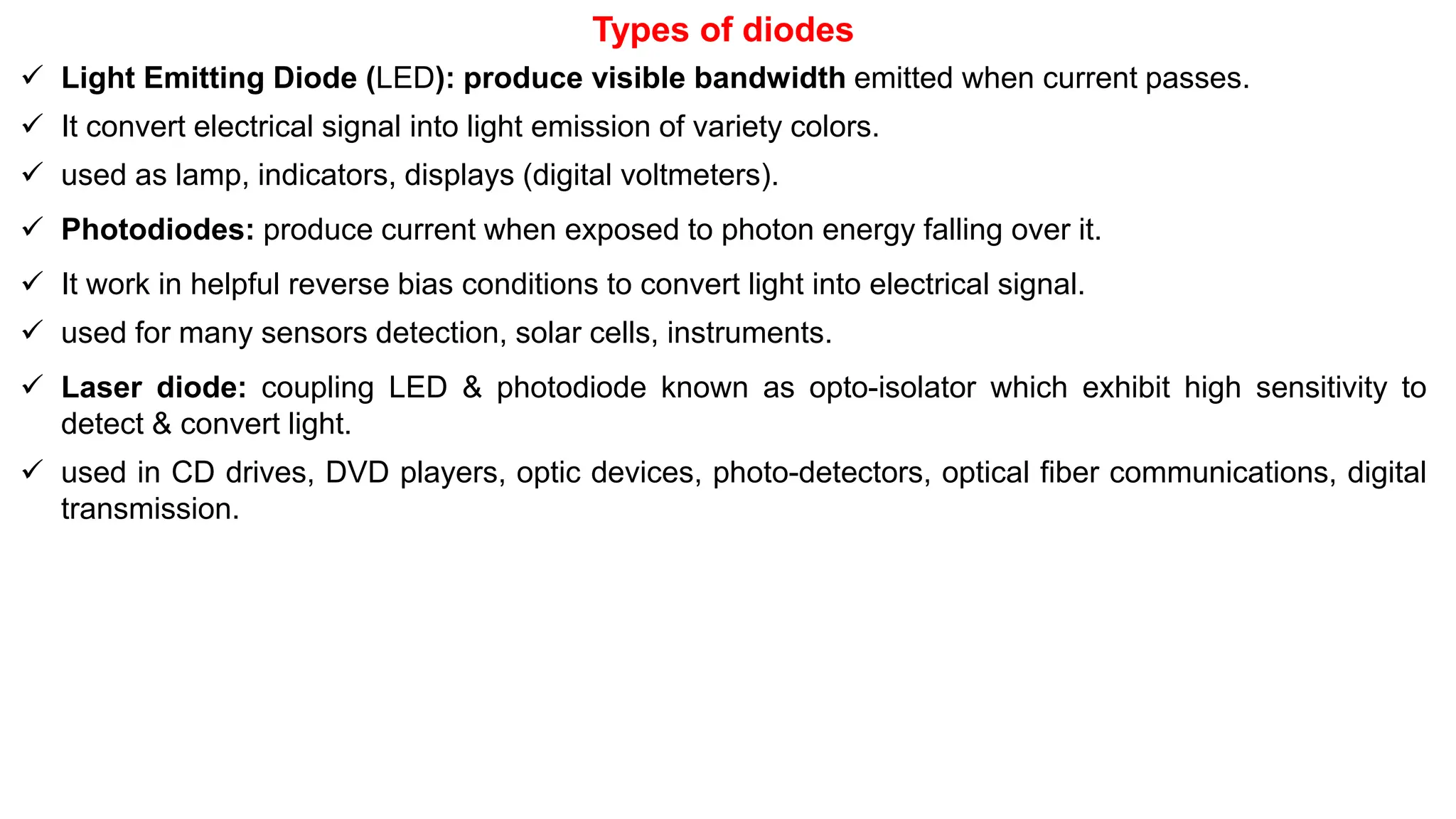 Types of diodes
 Light Emitting Diode (LED): produce visible bandwidth emitted when current passes.
 It convert electrical signal into light emission of variety colors.
 used as lamp, indicators, displays (digital voltmeters).
 Photodiodes: produce current when exposed to photon energy falling over it.
 It work in helpful reverse bias conditions to convert light into electrical signal.
 used for many sensors detection, solar cells, instruments.
 Laser diode: coupling LED & photodiode known as opto-isolator which exhibit high sensitivity to
detect & convert light.
 used in CD drives, DVD players, optic devices, photo-detectors, optical fiber communications, digital
transmission.
 