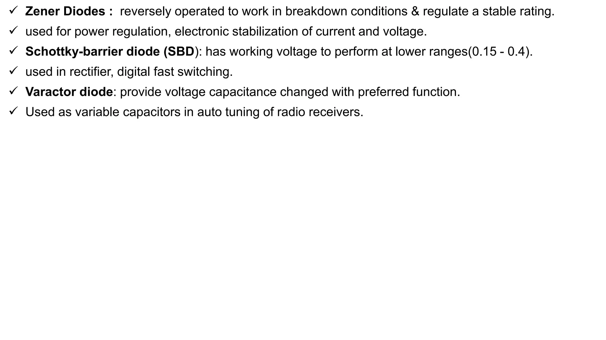  Zener Diodes : reversely operated to work in breakdown conditions & regulate a stable rating.
 used for power regulation, electronic stabilization of current and voltage.
 Schottky-barrier diode (SBD): has working voltage to perform at lower ranges(0.15 - 0.4).
 used in rectifier, digital fast switching.
 Varactor diode: provide voltage capacitance changed with preferred function.
 Used as variable capacitors in auto tuning of radio receivers.
 