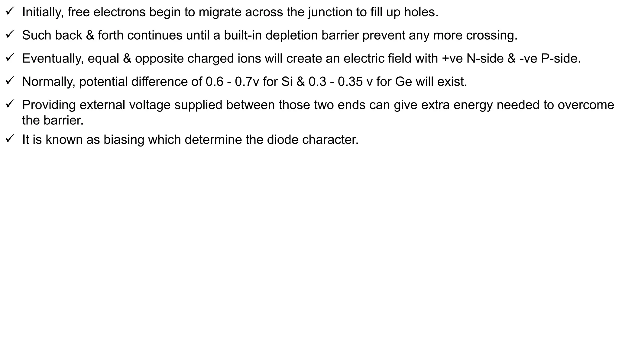  Initially, free electrons begin to migrate across the junction to fill up holes.
 Such back & forth continues until a built-in depletion barrier prevent any more crossing.
 Eventually, equal & opposite charged ions will create an electric field with +ve N-side & -ve P-side.
 Normally, potential difference of 0.6 - 0.7v for Si & 0.3 - 0.35 v for Ge will exist.
 Providing external voltage supplied between those two ends can give extra energy needed to overcome
the barrier.
 It is known as biasing which determine the diode character.
 