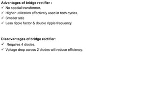 Advantages of bridge rectifier :
 No special transformer.
 Higher utilization effectively used in both cycles.
 Smaller size
 Less ripple factor & double ripple frequency.
Disadvantages of bridge rectifier:
 Requires 4 diodes.
 Voltage drop across 2 diodes will reduce efficiency.
 