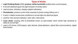 Types of diodes
 Light Emitting Diode (LED): produce visible bandwidth emitted when current passes.
 It convert electrical signal into light emission of variety colors.
 used as lamp, indicators, displays (digital voltmeters).
 Photodiodes: produce current when exposed to photon energy falling over it.
 It work in helpful reverse bias conditions to convert light into electrical signal.
 used for many sensors detection, solar cells, instruments.
 Laser diode: coupling LED & photodiode known as opto-isolator which exhibit high sensitivity to
detect & convert light.
 used in CD drives, DVD players, optic devices, photo-detectors, optical fiber communications, digital
transmission.
 