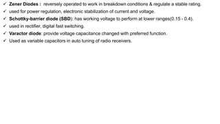 Zener Diodes : reversely operated to work in breakdown conditions & regulate a stable rating.
 used for power regulation, electronic stabilization of current and voltage.
 Schottky-barrier diode (SBD): has working voltage to perform at lower ranges(0.15 - 0.4).
 used in rectifier, digital fast switching.
 Varactor diode: provide voltage capacitance changed with preferred function.
 Used as variable capacitors in auto tuning of radio receivers.
 