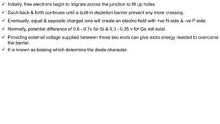  Initially, free electrons begin to migrate across the junction to fill up holes.
 Such back & forth continues until a built-in depletion barrier prevent any more crossing.
 Eventually, equal & opposite charged ions will create an electric field with +ve N-side & -ve P-side.
 Normally, potential difference of 0.6 - 0.7v for Si & 0.3 - 0.35 v for Ge will exist.
 Providing external voltage supplied between those two ends can give extra energy needed to overcome
the barrier.
 It is known as biasing which determine the diode character.
 