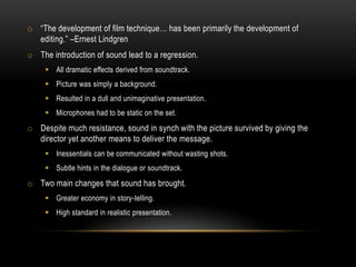 o “The development of film technique… has been primarily the development of
editing.” –Ernest Lindgren
o The introduction of sound lead to a regression.
 All dramatic effects derived from soundtrack.
 Picture was simply a background.
 Resulted in a dull and unimaginative presentation.
 Microphones had to be static on the set.
o Despite much resistance, sound in synch with the picture survived by giving the
director yet another means to deliver the message.
 Inessentials can be communicated without wasting shots.
 Subtle hints in the dialogue or soundtrack.
o Two main changes that sound has brought.
 Greater economy in story-telling.
 High standard in realistic presentation.
 