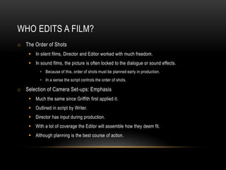 WHO EDITS A FILM?
o The Order of Shots
 In silent films, Director and Editor worked with much freedom.
 In sound films, the picture is often locked to the dialogue or sound effects.
• Because of this, order of shots must be planned early in production.
• In a sense the script controls the order of shots.
o Selection of Camera Set-ups: Emphasis
 Much the same since Griffith first applied it.
 Outlined in script by Writer.
 Director has input during production.
 With a lot of coverage the Editor will assemble how they deem fit.
 Although planning is the best course of action.
 