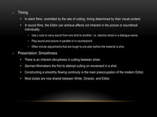 o Timing
 In silent films, controlled by the rate of cutting; timing determined by their visual content.
 In sound films, the Editor can achieve effects not inherent in the picture or soundtrack
individually.
• Use L-cuts to carry sound from one shot to another; i.e. reaction shots in a dialogue scene.
• Play sound and picture in parallel or in counterpoint.
• Often minute adjustments that are tough to pre-plan before the material is shot.
o Presentation: Smoothness
 There is an inherent abruptness in cutting between shots.
 German-filmmakers the first to attempt cutting on movement in a shot.
 Constructing a smoothly flowing continuity is the main preoccupation of the modern Editor.
 Most duties are now shared between Writer, Director, and Editor.
 
