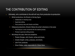 THE CONTRIBUTION OF EDITING
o Ultimately, who contributes to the edit will vary from production-to-production.
 British productions, the Director is the key figure.
• Collaborates on shooting script.
• Supervises editing.
• Final continuity rests with Director and Editor.
 Hollywood productions, Director follows the writer’s directions in the script.
• The Producer is more concerned with the creative process.
• Producer supervises editing process.
 Not always the case, there are exceptions.
• Preston Sturges, John Huston; writes and directs.
• Charlie Chaplin; writes, produces, and directs.
• John Ford; produces.
• Orson Welles; solely responsible for Citizen Kane.
 