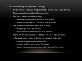 o Who should ideally be responsible for writing?
 Thorold Dickinson presents a strong case that the Director should control the script.
 Others propose a Director/Writer/Editor partnership.
 The Director should normally be in charge.
• Responsible for planning the visual continuity during shooting.
• Implies control over the edit so it matches the vision on the floor.
 Most Directors want control but do not insist on writing.
• Writing dialogue takes a special skillset.
• Writer must have a talent for imaginative visual treatment.
 When a Director is made to shoot a tight script, film can be static and wordy.
 In Hollywood, script is written for the star; not necessarily for the story.
• Exploit the star’s drawing power at the box office.
• Sometimes good films emerge, but not often the case.
• Too many creative concessions have to be made in the name of screen time.
 