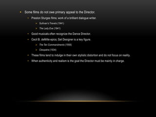  Some films do not owe primary appeal to the Director.
• Preston Sturges films; work of a brilliant dialogue writer.
 Sullivan’s Travels (1941)
 The Lady Eve (1941)
• Good musicals often recognize the Dance Director.
• Cecil B. deMille epics; Set Designer is a key figure.
 The Ten Commandments (1956)
 Cleopatra (1934)
• These films tend to indulge in their own stylistic distortion and do not focus on reality.
• When authenticity and realism is the goal the Director must be mainly in charge.
 