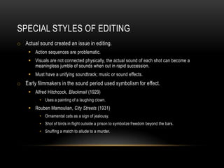 SPECIAL STYLES OF EDITING
o Actual sound created an issue in editing.
 Action sequences are problematic.
 Visuals are not connected physically, the actual sound of each shot can become a
meaningless jumble of sounds when cut in rapid succession.
 Must have a unifying soundtrack; music or sound effects.
o Early filmmakers in the sound period used symbolism for effect.
 Alfred Hitchcock, Blackmail (1929)
• Uses a painting of a laughing clown.
 Rouben Mamoulian, City Streets (1931)
• Ornamental cats as a sign of jealousy.
• Shot of birds in flight outside a prison to symbolize freedom beyond the bars.
• Snuffing a match to allude to a murder.
 