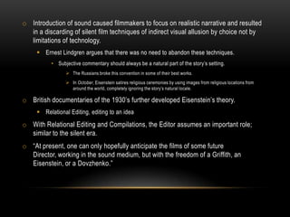 o Introduction of sound caused filmmakers to focus on realistic narrative and resulted
in a discarding of silent film techniques of indirect visual allusion by choice not by
limitations of technology.
 Ernest Lindgren argues that there was no need to abandon these techniques.
• Subjective commentary should always be a natural part of the story’s setting.
 The Russians broke this convention in some of their best works.
 In October, Eisenstein satires religious ceremonies by using images from religious locations from
around the world, completely ignoring the story’s natural locale.
o British documentaries of the 1930’s further developed Eisenstein’s theory.
 Relational Editing, editing to an idea
o With Relational Editing and Compilations, the Editor assumes an important role;
similar to the silent era.
o “At present, one can only hopefully anticipate the films of some future
Director, working in the sound medium, but with the freedom of a Griffith, an
Eisenstein, or a Dovzhenko.”
 