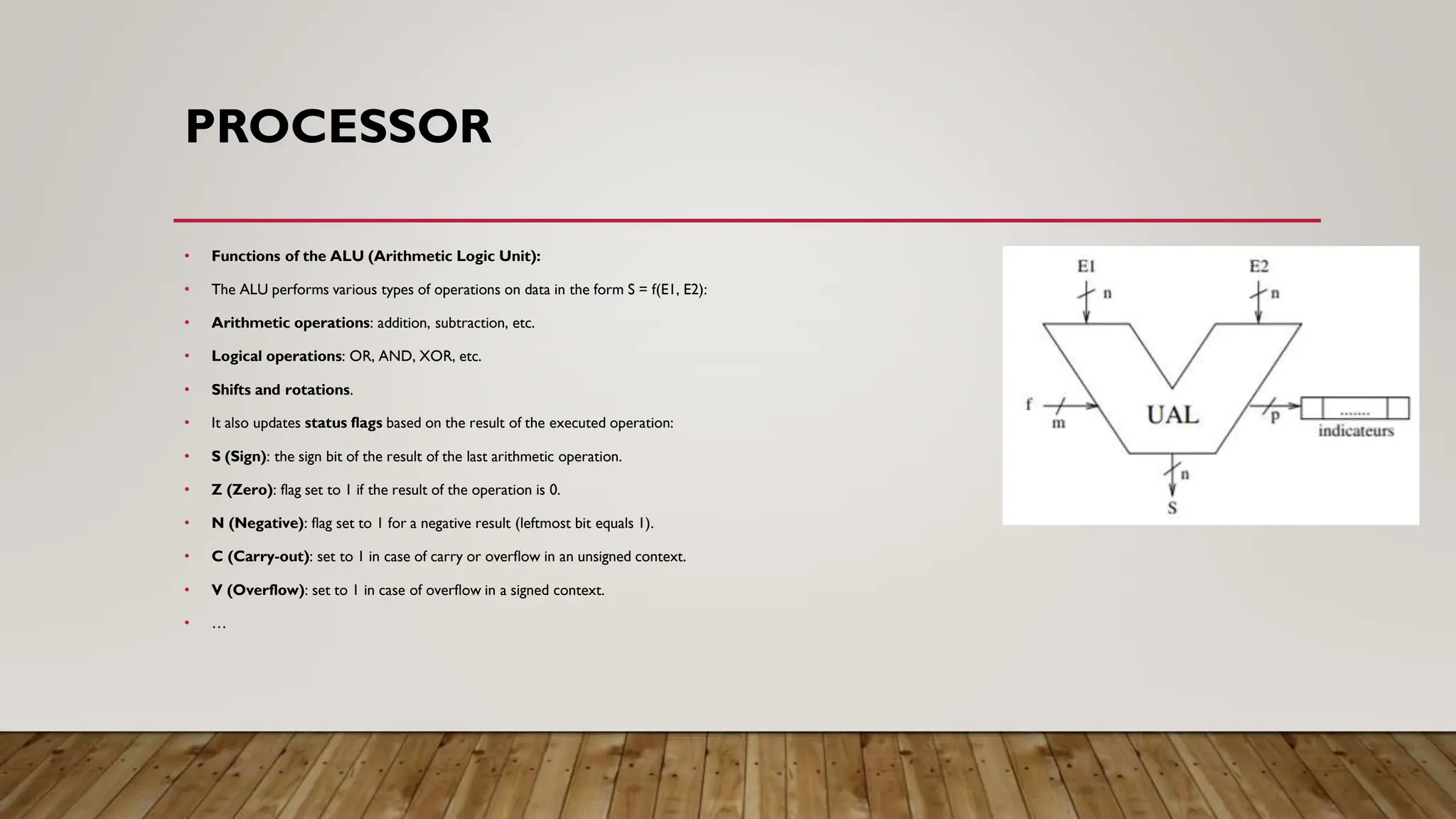 PROCESSOR
• Functions of the ALU (Arithmetic Logic Unit):
• The ALU performs various types of operations on data in the form S = f(E1, E2):
• Arithmetic operations: addition, subtraction, etc.
• Logical operations: OR, AND, XOR, etc.
• Shifts and rotations.
• It also updates status flags based on the result of the executed operation:
• S (Sign): the sign bit of the result of the last arithmetic operation.
• Z (Zero): flag set to 1 if the result of the operation is 0.
• N (Negative): flag set to 1 for a negative result (leftmost bit equals 1).
• C (Carry-out): set to 1 in case of carry or overflow in an unsigned context.
• V (Overflow): set to 1 in case of overflow in a signed context.
• …
 