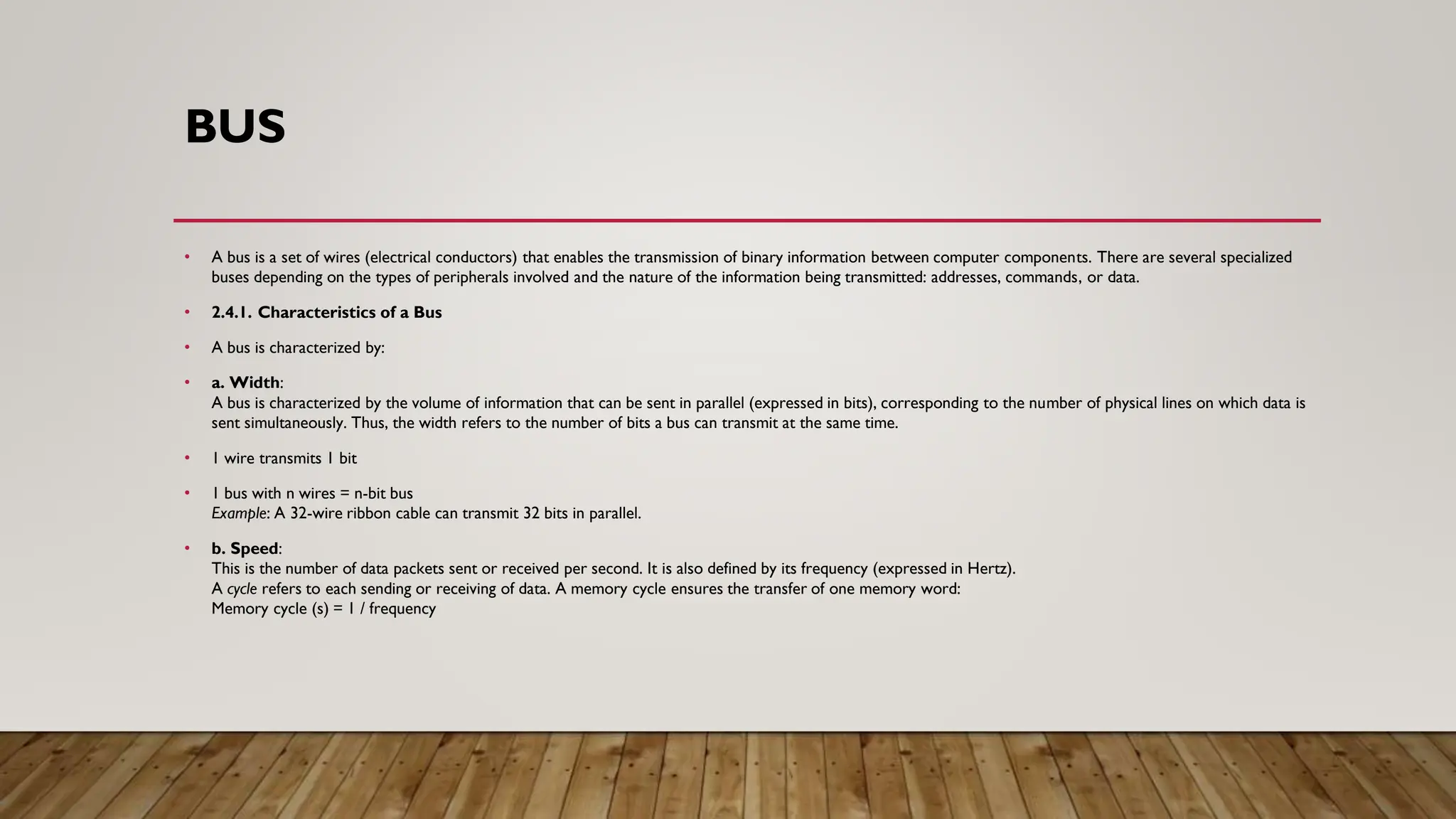 BUS
• A bus is a set of wires (electrical conductors) that enables the transmission of binary information between computer components. There are several specialized
buses depending on the types of peripherals involved and the nature of the information being transmitted: addresses, commands, or data.
• 2.4.1. Characteristics of a Bus
• A bus is characterized by:
• a. Width:
A bus is characterized by the volume of information that can be sent in parallel (expressed in bits), corresponding to the number of physical lines on which data is
sent simultaneously. Thus, the width refers to the number of bits a bus can transmit at the same time.
• 1 wire transmits 1 bit
• 1 bus with n wires = n-bit bus
Example: A 32-wire ribbon cable can transmit 32 bits in parallel.
• b. Speed:
This is the number of data packets sent or received per second. It is also defined by its frequency (expressed in Hertz).
A cycle refers to each sending or receiving of data. A memory cycle ensures the transfer of one memory word:
Memory cycle (s) = 1 / frequency
 