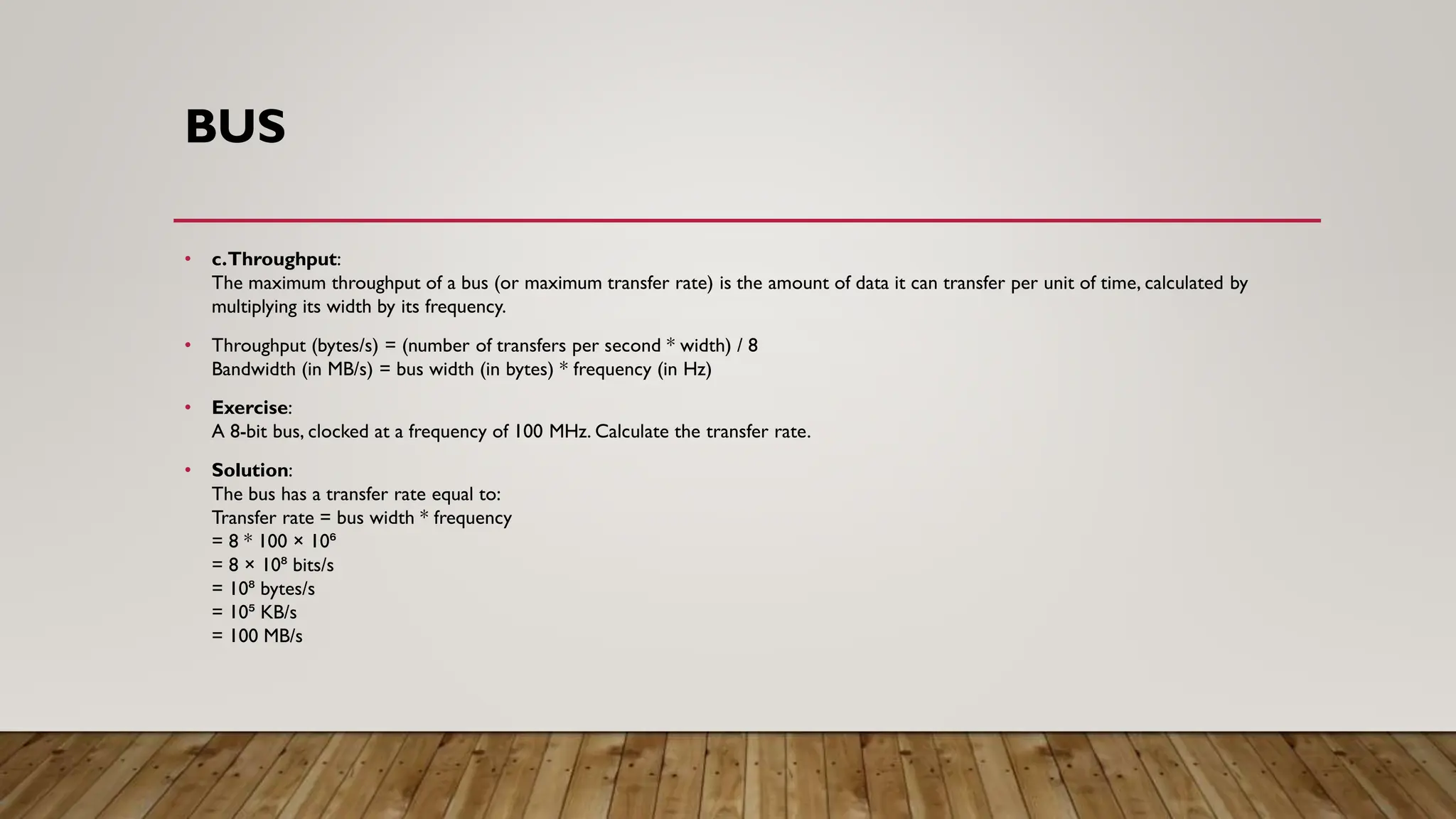 BUS
• c.Throughput:
The maximum throughput of a bus (or maximum transfer rate) is the amount of data it can transfer per unit of time, calculated by
multiplying its width by its frequency.
• Throughput (bytes/s) = (number of transfers per second * width) / 8
Bandwidth (in MB/s) = bus width (in bytes) * frequency (in Hz)
• Exercise:
A 8-bit bus, clocked at a frequency of 100 MHz. Calculate the transfer rate.
• Solution:
The bus has a transfer rate equal to:
Transfer rate = bus width * frequency
= 8 * 100 × 10⁶
= 8 × 10⁸ bits/s
= 10⁸ bytes/s
= 10⁵ KB/s
= 100 MB/s
 